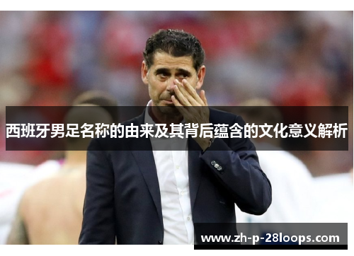 西班牙男足名称的由来及其背后蕴含的文化意义解析 西班牙男足名称的由来及其背后蕴含的文化意义解析