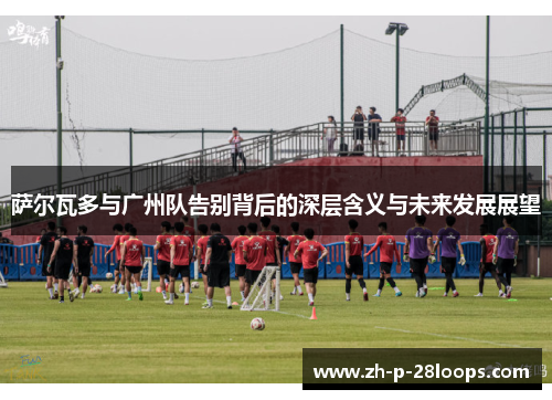 萨尔瓦多与广州队告别背后的深层含义与未来发展展望