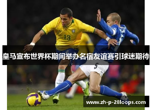 皇马宣布世界杯期间举办名宿友谊赛引球迷期待