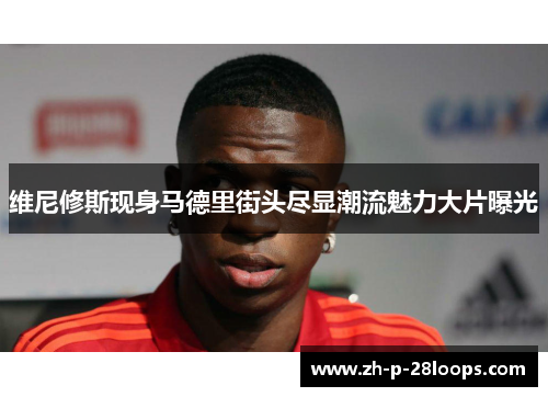 维尼修斯现身马德里街头尽显潮流魅力大片曝光