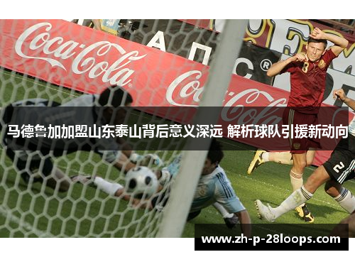 马德鲁加加盟山东泰山背后意义深远 解析球队引援新动向