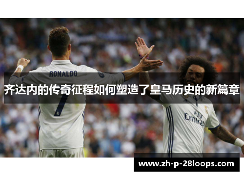 齐达内的传奇征程如何塑造了皇马历史的新篇章