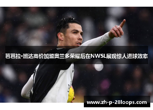 芭芭拉·班达高价加盟奥兰多荣耀后在NWSL展现惊人进球效率 芭芭拉·班达高价加盟奥兰多荣耀后在NWSL展现惊人进球效率