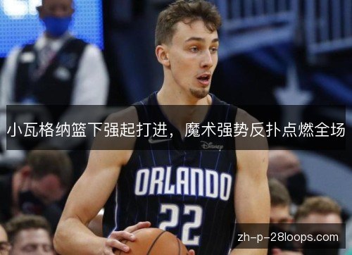 小瓦格纳篮下强起打进，魔术强势反扑点燃全场